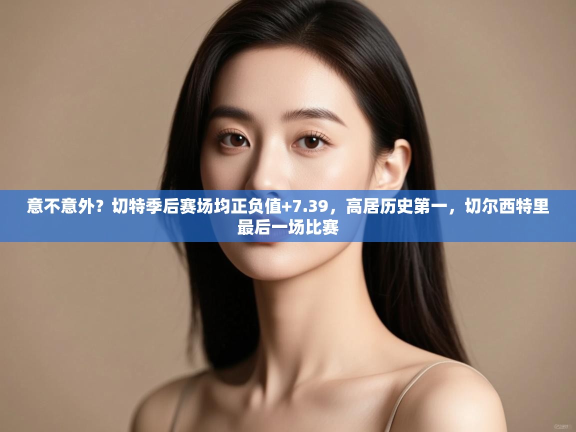 意不意外?切特季后赛场均正负值+7.39,高居历史第一,切尔西特里最后一场比赛