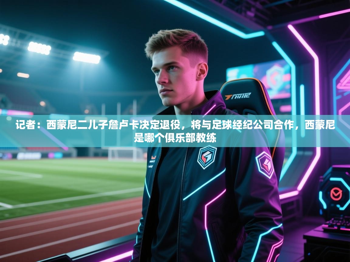 记者：西蒙尼二儿子詹卢卡决定退役，将与足球经纪公司合作，西蒙尼是哪个俱乐部教练  第2张